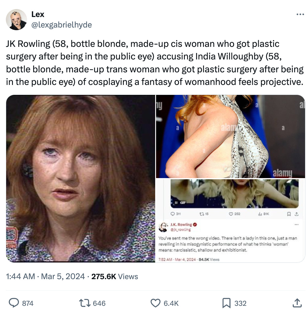 JK Rowling (58, bottle blonde, made-up cis woman who got plastic surgery after being in the public eye) accusing India Willoughby (58, bottle blonde, made-up trans woman who got plastic surgery after being in the public eye) of cosplaying a fantasy of womanhood feels projective. JK Rowling (58, bottle blonde, made-up cis woman who got plastic surgery after being in the public eye) accusing India Willoughby (58, bottle blonde, made-up trans woman who got plastic surgery after being in the public eye) of cosplaying a fantasy of womanhood feels projective.
