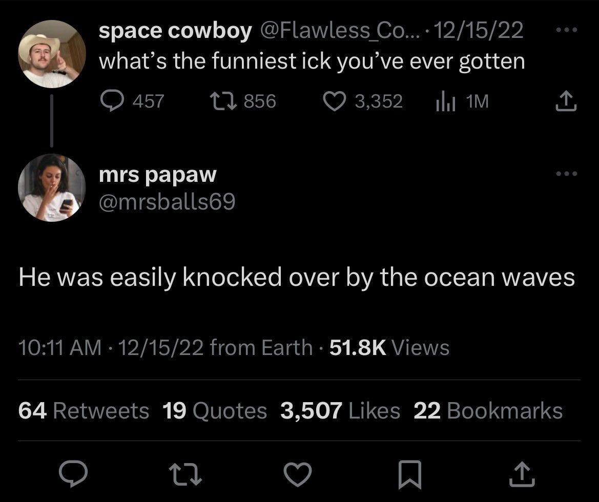 Tweet from space cowboy reading “what’s the funniest ick you’ve ever gotten” and response from @mrsballs69 reading “He was easily knocked over by the ocean waves” Tweet from space cowboy reading “what’s the funniest ick you’ve ever gotten” and response from @mrsballs69 reading “He was easily knocked over by the ocean waves”