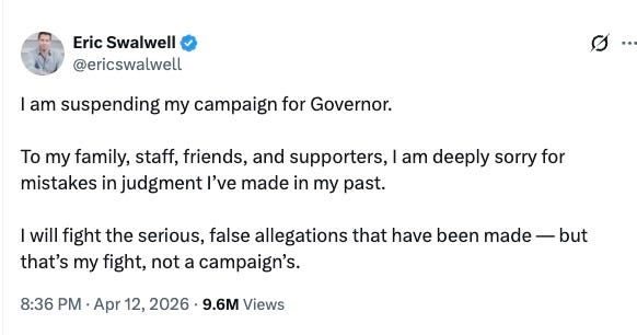 Eric Swalwell @ericswalwell · 12h I am suspending my campaign for Governor. To my family, staff, friends, and supporters, I am deeply sorry for mistakes in judgment I’ve made in my past. I will fight the serious, false allegations that have been made — but that’s my fight, not a campaign’s. Eric Swalwell @ericswalwell · 12h I am suspending my campaign for Governor. To my family, staff, friends, and supporters, I am deeply sorry for mistakes in judgment I’ve made in my past. I will fight the serious, false allegations that have been made — but that’s my fight, not a campaign’s.