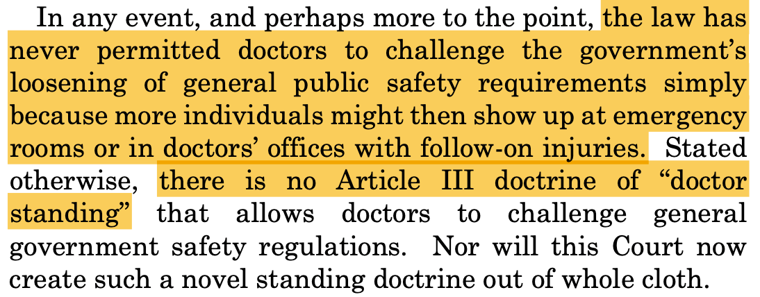 In any event, and perhaps more to the point, the law has never permitted doctors to challenge the government's loosening of general public safety requirements simply because more individuals might then show up at emergency rooms or in doctors' offices with follow-on injuries. Stated otherwise, there is no Article III doctrine of "doctor standing" that allows doctors to challenge general government safety regulations. Nor will this Court now create such a novel standing doctrine out of whole cloth.
