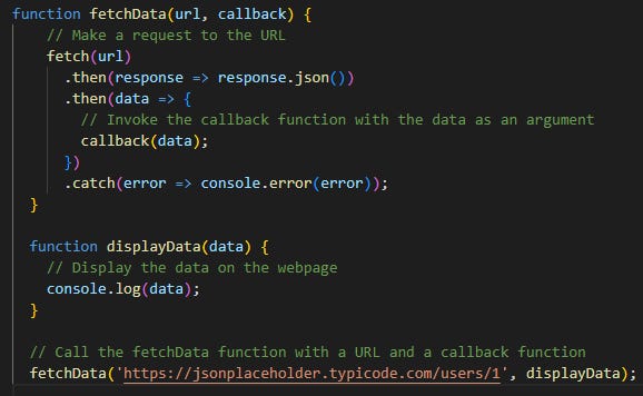 function fetchData(url, callback) {   // Make a request to the URL   fetch(url)     .then(response => response.json())     .then(data => {       // Invoke the callback function with the data as an argument       callback(data);     })     .catch(error => console.error(error)); }  function displayData(data) {   // Display the data on the webpage   console.log(data); }  // Call the fetchData function with a URL and a callback function fetchData('https://jsonplaceholder.typicode.com/todos/1', displayData);