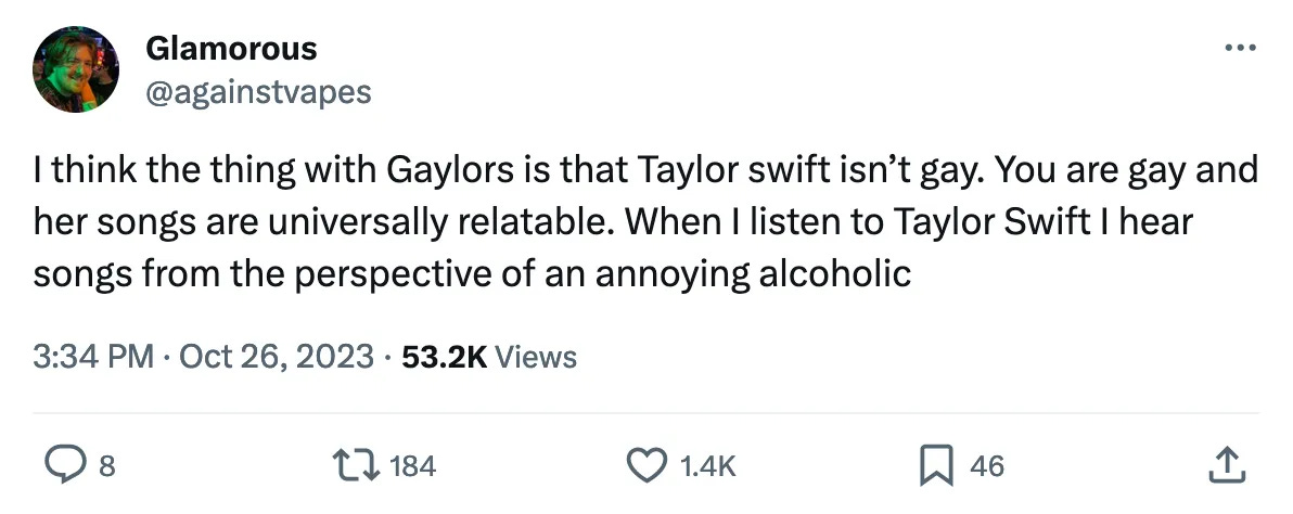 I think the thing with Gaylors is that Taylor swift isn't gay. You are gay and her songs are universally relatable. When I listen to Taylor Swift I hear songs from the perspective of an annoying alcoholic
