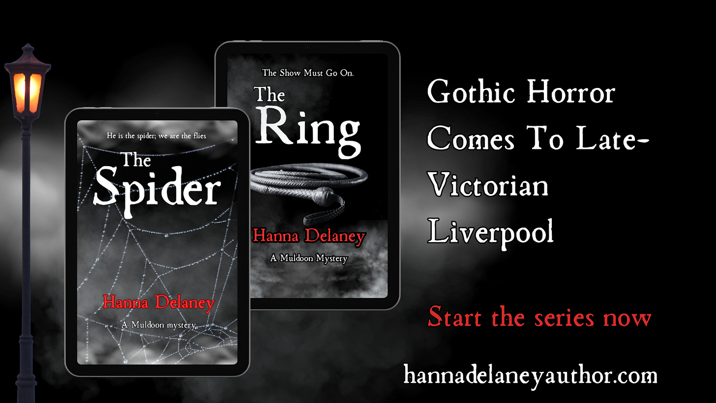 The Spider and The Ring are Gothic Thriller books set in Victorian England. These Occult Detective novels follow supernatural detective Daniel Muldoon as he assists the Liverpool City Police with the strangest cases. The Muldoon Gothic Mysteries blend historical thriller with supernatural horror and Gothic romance. They are written by hanna Delaney who is an author from Liverpool. This image shows the first two books in the series and says that Gothic Horror Comes To Liverpool. The Spider and The Ring are Gothic Thriller books set in Victorian England. These Occult Detective novels follow supernatural detective Daniel Muldoon as he assists the Liverpool City Police with the strangest cases. The Muldoon Gothic Mysteries blend historical thriller with supernatural horror and Gothic romance. They are written by hanna Delaney who is an author from Liverpool. This image shows the first two books in the series and says that Gothic Horror Comes To Liverpool.