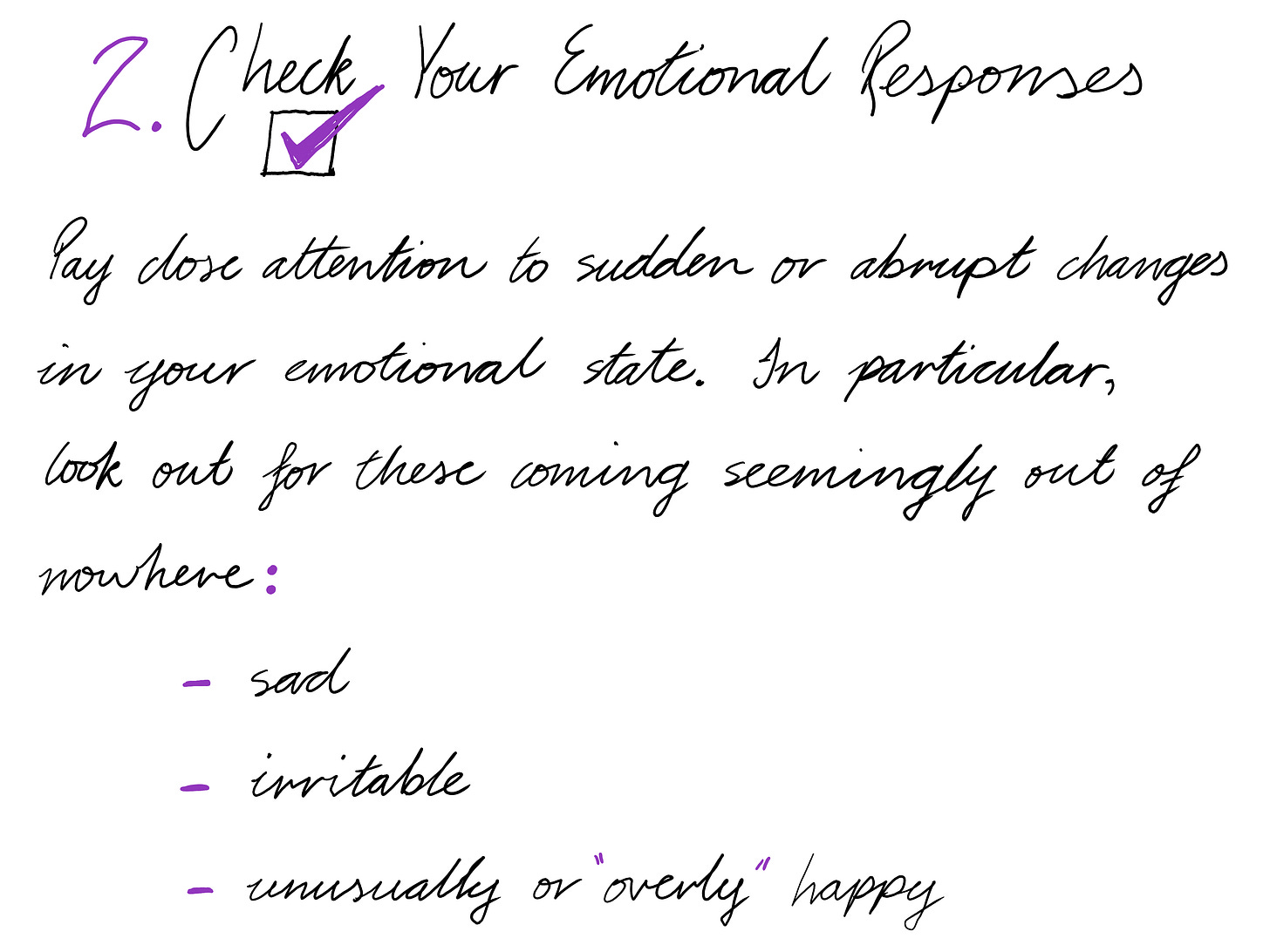 2. Check Your Emotional Responses [IMAGE OF CHECKBOX WITH PURPLE TICK INSIDE] Pay close attention to sudden or abrupt changes in your emotional state. In particular, look out for these coming seemingly out of nowhere: sad irritable unusually or "overly" happy