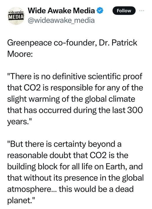 May be an image of map and text that says 'wide wideawake Wide Awake Media MEDIA @wideawake_media Follow Greenpeace co-founder, Dr. Patrick Moore: "There is no definitive scientific proof that CO2 is responsible for any of the slight warming of the global climate that has occurred during the last 300 years." "But there is certainty beyond a reasonable doubt that CO2 is the building block for all life on Earth, and that without its presence in the global atmosphere... this would be a dead planet."'
