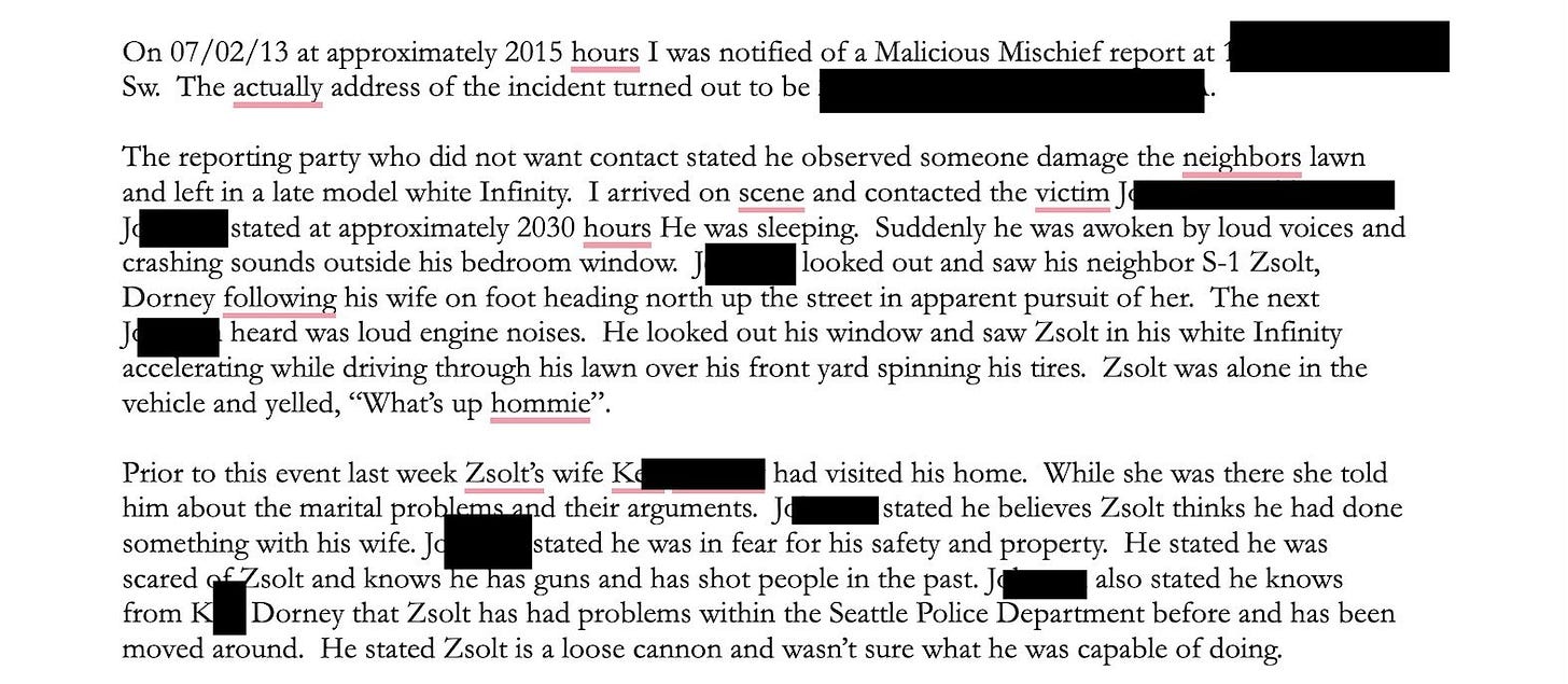 On 07/02/13 at approximately 2015 hours I was notified of a Malicious Mischief report at
Sw. The actually address of the incident turned out to be
The reporting party who did not want contact stated he observed someone damage the neighbors lawn
and left in a late model white Infinity. I arrived on scene and contacted the victim J.
]c stated at approximately 2030 hours He was sleeping. Suddenly he was awoken by loud voices and
crashing sounds outside his bedroom window. J
looked out and saw his neighbor S-1 Zsolt,
Dorney following his wife on foot heading north up the street in apparent pursuit of her. The next
heard was loud engine noises. He looked out his window and saw Zsolt in his white Infinity
accelerating while driving through his lawn over his front yard spinning his tires. Zsolt was alone in the
vehicle and yelled, "What's up hommie"
Prior to this event last week Zsolt's wife K6
had visited his home. While she was there she told
him about the marital problems and their argumen