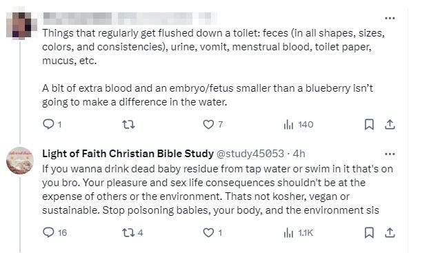 Sane skeptical person: 'Things that regularly get flushed down a toilet: feces (in all shapes, sizes, colors, & consistencies), urine, vomit, menstrual blood, toilet paper, mucus, etc. A bit of extra blood & an embryo/fetus smaller than a blueberry isn’t going to make a difference in the water.' Light of faith: 'If you wanna drink dead baby residue from tap water or swim in it that's on you bro. Your pleasure & sex life consequences shouldn't be at the expense of others or the environment. Thats not kosher, vegan or sustainable. Stop poisoning babies, your body, & the environment sis' Sane skeptical person: 'Things that regularly get flushed down a toilet: feces (in all shapes, sizes, colors, & consistencies), urine, vomit, menstrual blood, toilet paper, mucus, etc. A bit of extra blood & an embryo/fetus smaller than a blueberry isn’t going to make a difference in the water.' Light of faith: 'If you wanna drink dead baby residue from tap water or swim in it that's on you bro. Your pleasure & sex life consequences shouldn't be at the expense of others or the environment. Thats not kosher, vegan or sustainable. Stop poisoning babies, your body, & the environment sis'
