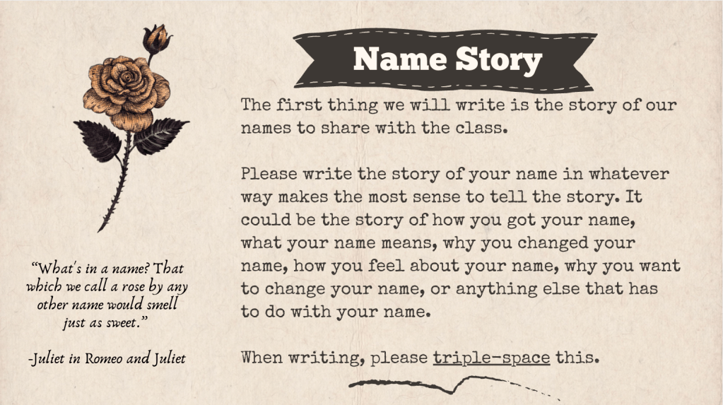A slide with the title "Name Story" that says the following: The first thing we will write is the story of our names to share with the class. Please write the story of your name in whatever way makes the most sense to tell the story. It could be the story of how you got your name, what your name means, why you changed your name, how you feel about your name, why you want to change your name, or anything else that has to do with your name. When writing, please triple-space this.There is also a quote from Romeo and Juliet: “What's in a name? That which we call a rose by any other name would smell just as sweet.” accompanied by a picture of a rose.