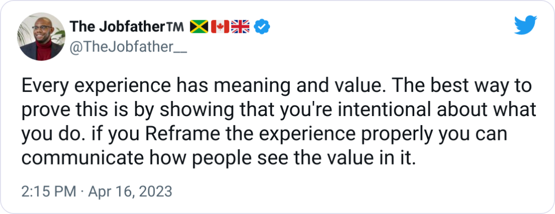 Every experience has meaning and value. The best way to prove this is by showing that you're intentional about what you do. if you Reframe the experience properly you can communicate how people see the value in it. Every experience has meaning and value. The best way to prove this is by showing that you're intentional about what you do. if you Reframe the experience properly you can communicate how people see the value in it.
