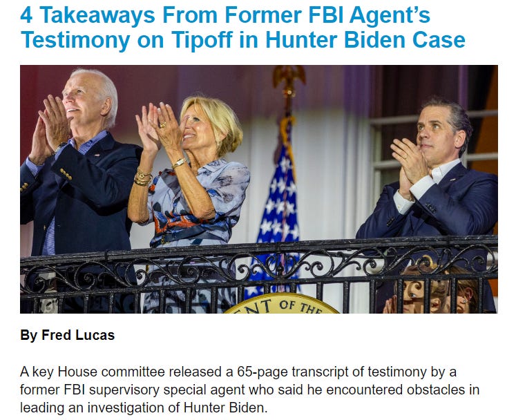 NEWS 4 Takeaways From Former FBI Agent’s Testimony on Tipoff in Hunter Biden Case 4 Takeaways From Former FBI Agent’s Testimony on Tipoff in Hunter Biden Case By Fred Lucas  A key House committee released a 65-page transcript of testimony by a former FBI supervisory special agent who said he encountered obstacles in leading an investigation of Hunter Biden. 