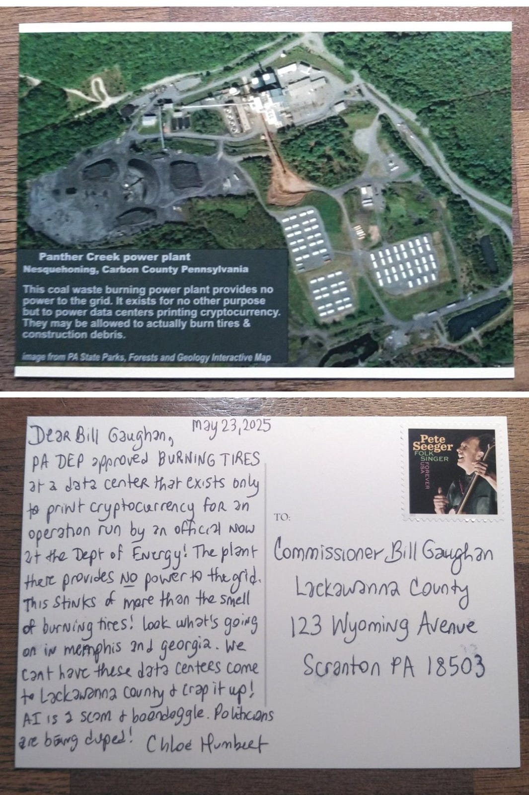 Postcard of Aerial satellite image from PA state Parks, Forests and Geology Interactive Map showing a power plant, coal waste heaps, and various power plant industrial equipment and some buildings and vehicles in a network of little roads surrounded by forest with trees. The caption reads: Panther Creek power plant. Nesquehoning, Carbon County, Pennsylvania. This coal waste burning power plant provides no power to the grid. It exists for no other purpose but to power data centers printing cryptocurrency. They may be allowed to actually burn tires & construction debris. The postcard is addressed to Lackawanna County Commissioner Bill Gaughan. May 23, 2025, Dear Bill Gaughan, PA DEP approved BURNING TIRES at a data center that exists only to print cryptocurrency for an operation run by an official now at the Dept of Energy. The plant there provides no power to the grid. This stinks of more than the smell of burning tires! Look what’s going on in Memphis and Georgia. We can’t have these data centers come to Lackawanna County and crap it up! AI is a scam & boondoggle. Politicians are being duped!. Chloe Humbert Postcard of Aerial satellite image from PA state Parks, Forests and Geology Interactive Map showing a power plant, coal waste heaps, and various power plant industrial equipment and some buildings and vehicles in a network of little roads surrounded by forest with trees. The caption reads: Panther Creek power plant. Nesquehoning, Carbon County, Pennsylvania. This coal waste burning power plant provides no power to the grid. It exists for no other purpose but to power data centers printing cryptocurrency. They may be allowed to actually burn tires & construction debris. The postcard is addressed to Lackawanna County Commissioner Bill Gaughan. May 23, 2025, Dear Bill Gaughan, PA DEP approved BURNING TIRES at a data center that exists only to print cryptocurrency for an operation run by an official now at the Dept of Energy. The plant there provides no power to the grid. This stinks of more than the smell of burning tires! Look what’s going on in Memphis and Georgia. We can’t have these data centers come to Lackawanna County and crap it up! AI is a scam & boondoggle. Politicians are being duped!. Chloe Humbert
