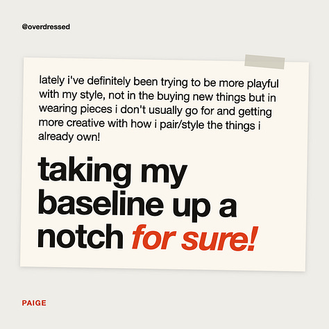 a grid of nine reader comments on overdressed + overanalyzed essays. “you brilliantly articulated what i’ve been feeling for years,” ainsley porter kelly. “i’m re-inspired to start getting dressed every day again,” tiffany han. “can i print and put in a frame?” carmen jimenez. “i shed a few tears reading this because it hit me like lightbulb moments always do,” cynthia hanrahan. “this found me at the perfect time, thank you for your service,” styled & plated. “wish i could read this 40 yrs ago,” kris. “yes i did buy valentino sweatpants to dull the psychological damage,” audrey prater. “it’s kind of scary to ask yourself what you actually want,” tuanai. “taking my baseline up a notch for sure,” paige.