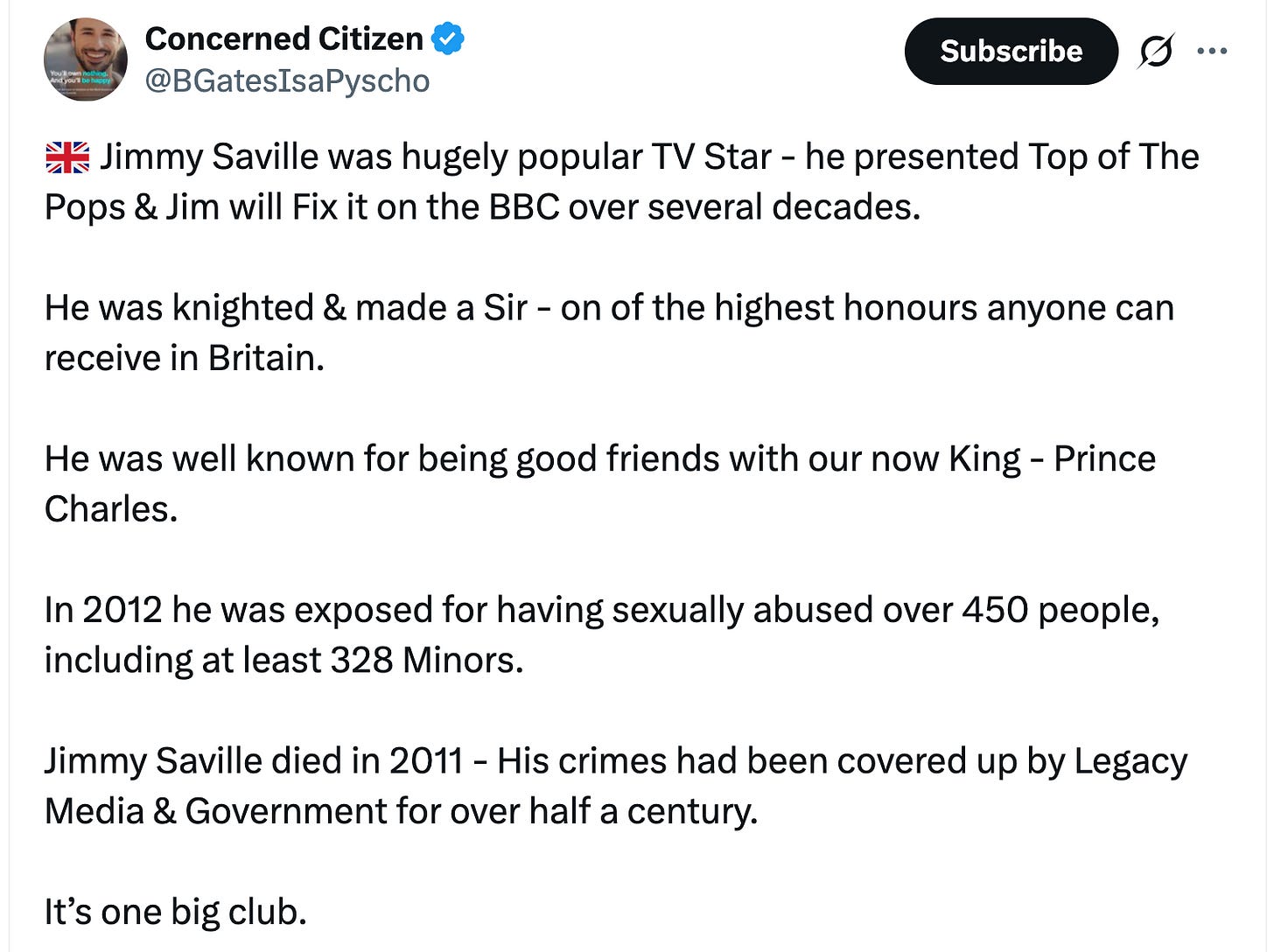 Concerned Citizen @BGatesIsaPyscho 🇬🇧 Jimmy Saville was hugely popular TV Star - he presented Top of The Pops & Jim will Fix it on the BBC over several decades. He was knighted & made a Sir - on of the highest honours anyone can receive in Britain. He was well known for being good friends with our now King - Prince Charles. In 2012 he was exposed for having sexually abused over 450 people, including at least 328 Minors. Jimmy Saville died in 2011 - His crimes had been covered up by Legacy Media & Government for over half a century. It’s one big club. Concerned Citizen @BGatesIsaPyscho 🇬🇧 Jimmy Saville was hugely popular TV Star - he presented Top of The Pops & Jim will Fix it on the BBC over several decades. He was knighted & made a Sir - on of the highest honours anyone can receive in Britain. He was well known for being good friends with our now King - Prince Charles. In 2012 he was exposed for having sexually abused over 450 people, including at least 328 Minors. Jimmy Saville died in 2011 - His crimes had been covered up by Legacy Media & Government for over half a century. It’s one big club.