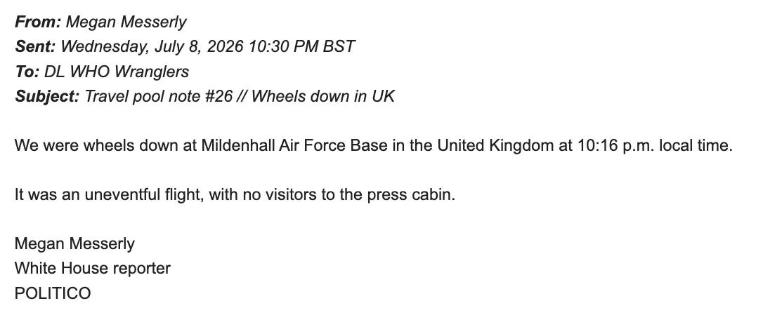 From: Megan Messerly Sent: Wednesday, July 8, 2026 10:30 PM BST To: DL WHO Wranglers Subject: Travel pool note #26 // Wheels down in UK We were wheels down at Mildenhall Air Force Base in the United Kingdom at 10:16 p.m. local time. It was an uneventful flight, with no visitors to the press cabin. Megan Messerly White House reporter POLITICO From: Megan Messerly Sent: Wednesday, July 8, 2026 10:30 PM BST To: DL WHO Wranglers Subject: Travel pool note #26 // Wheels down in UK We were wheels down at Mildenhall Air Force Base in the United Kingdom at 10:16 p.m. local time. It was an uneventful flight, with no visitors to the press cabin. Megan Messerly White House reporter POLITICO