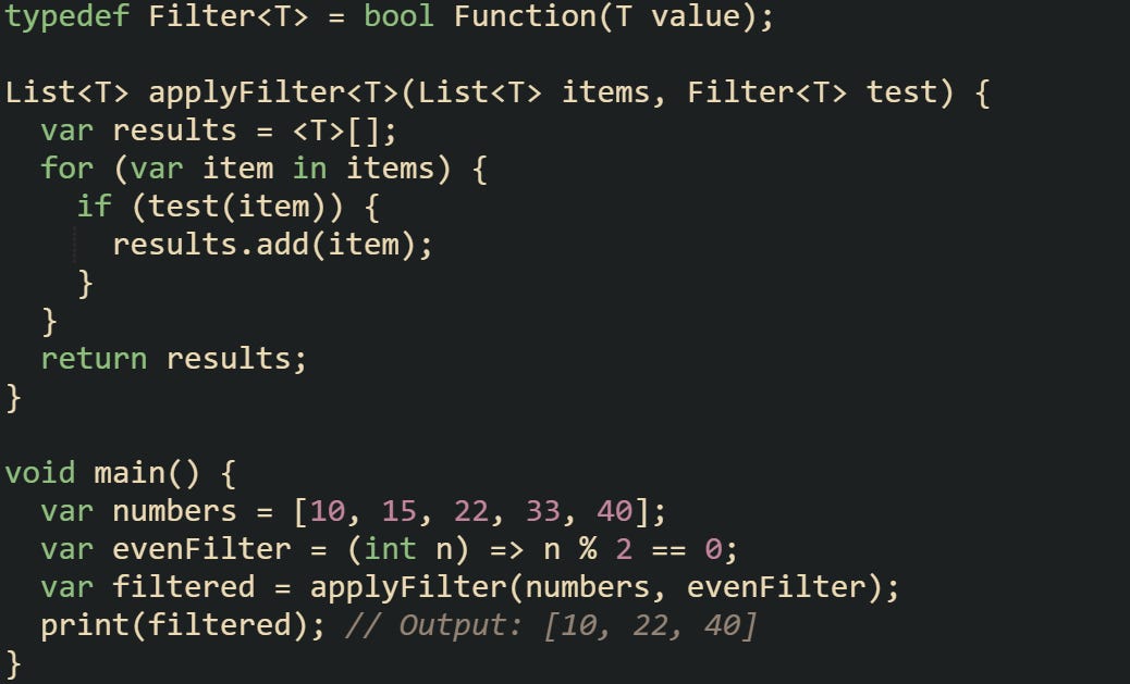 typedef Filter<T> = bool Function(T value);  List<T> applyFilter<T>(List<T> items, Filter<T> test) {   var results = <T>[];   for (var item in items) {     if (test(item)) {       results.add(item);     }   }   return results; }  void main() {   var numbers = [10, 15, 22, 33, 40];   var evenFilter = (int n) => n % 2 == 0;   var filtered = applyFilter(numbers, evenFilter);   print(filtered); // Output: [10, 22, 40] }