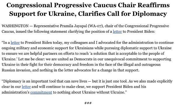 Congressional Progressive Caucus Chair Reaffirms Support for Ukraine, Clarifies Call for Diplomacy

Statement from Representative Pramila Jayapal:
“In a letter to President Biden today, my colleagues and I advocated for the administration to continue ongoing military and economic support for Ukrainians while pursuing diplomatic support to Ukraine to ensure we are helpful partners on efforts to reach ‘a solution that is acceptable to the people of Ukraine.’ Let me be clear: we are united as Democrats in our unequivocal commitment to supporting Ukraine in their fight for their democracy and freedom in the face of the illegal and outrageous Russian invasion, and nothing in the letter advocates for a change in that support.

“Diplomacy is an important tool that can save lives — but it is just one tool. As we also made explicitly clear in our letter and will continue to make clear, we support President Biden and his administration’s commitment to nothing about Ukraine without Ukraine.”