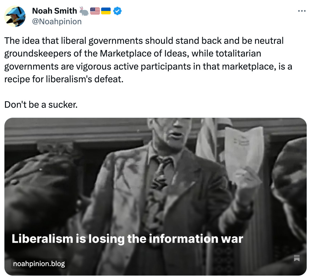 Noah Smith 🐇🇺🇸🇺🇦 @Noahpinion The idea that liberal governments should stand back and be neutral groundskeepers of the Marketplace of Ideas, while totalitarian governments are vigorous active participants in that marketplace, is a recipe for liberalism's defeat. Don't be a sucker. Noah Smith 🐇🇺🇸🇺🇦 @Noahpinion The idea that liberal governments should stand back and be neutral groundskeepers of the Marketplace of Ideas, while totalitarian governments are vigorous active participants in that marketplace, is a recipe for liberalism's defeat. Don't be a sucker.