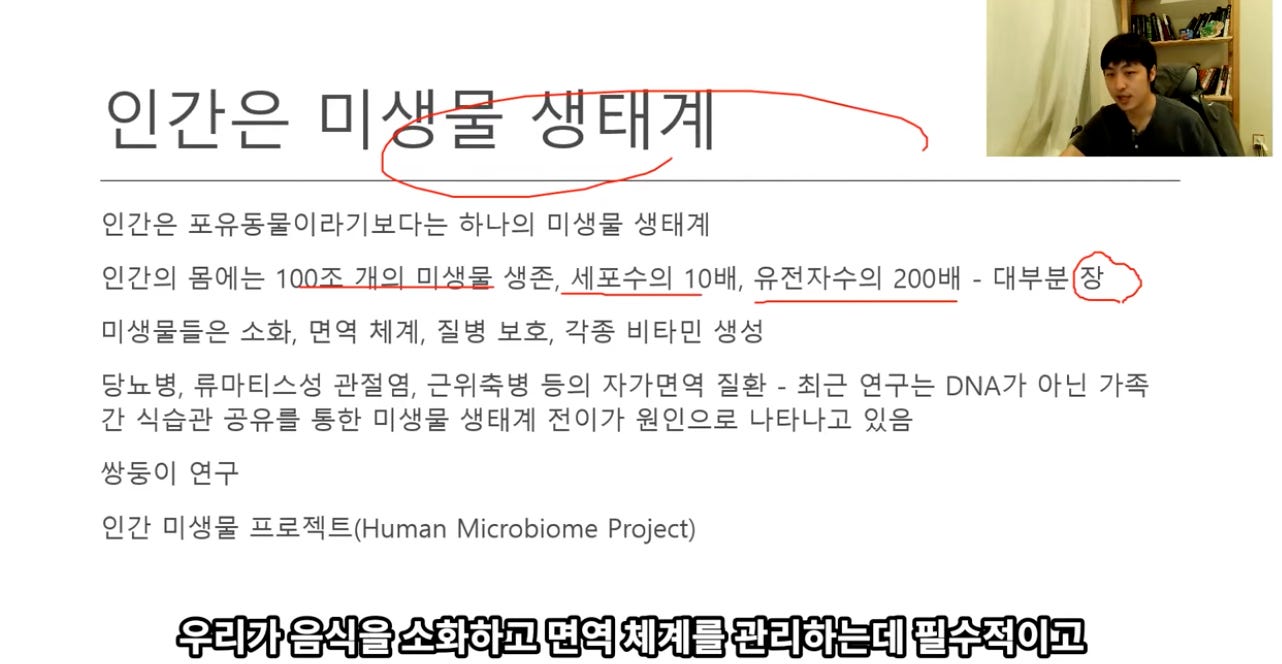 인간은 미入 百 。 
인간은 포유동물이라기보다는 하나의 미생물 생태계 
인간의 몸에는 100不 개의 미생물 생존, 세포수의 10배, 유전자수의 200배 - 대부분 장 
미생물들은 소화, 면역 체계, 질병 보호, 각종 비타민 생성 
당뇨병, 류마티스성 관절염, 근위축병 등의 자가면역 질환 - 최근 연구는 DNA가 아닌 가족 
간 식습관 공유를 통한 미생물 생태계 전이가 원인으로 나타나고 있음 
쌍둥이 연구 
인간 미생물 프로젝트대uman Microbiome Project) 
우리가 음식을 소화하고 면역 체계를 관리하는데 필수적이고 