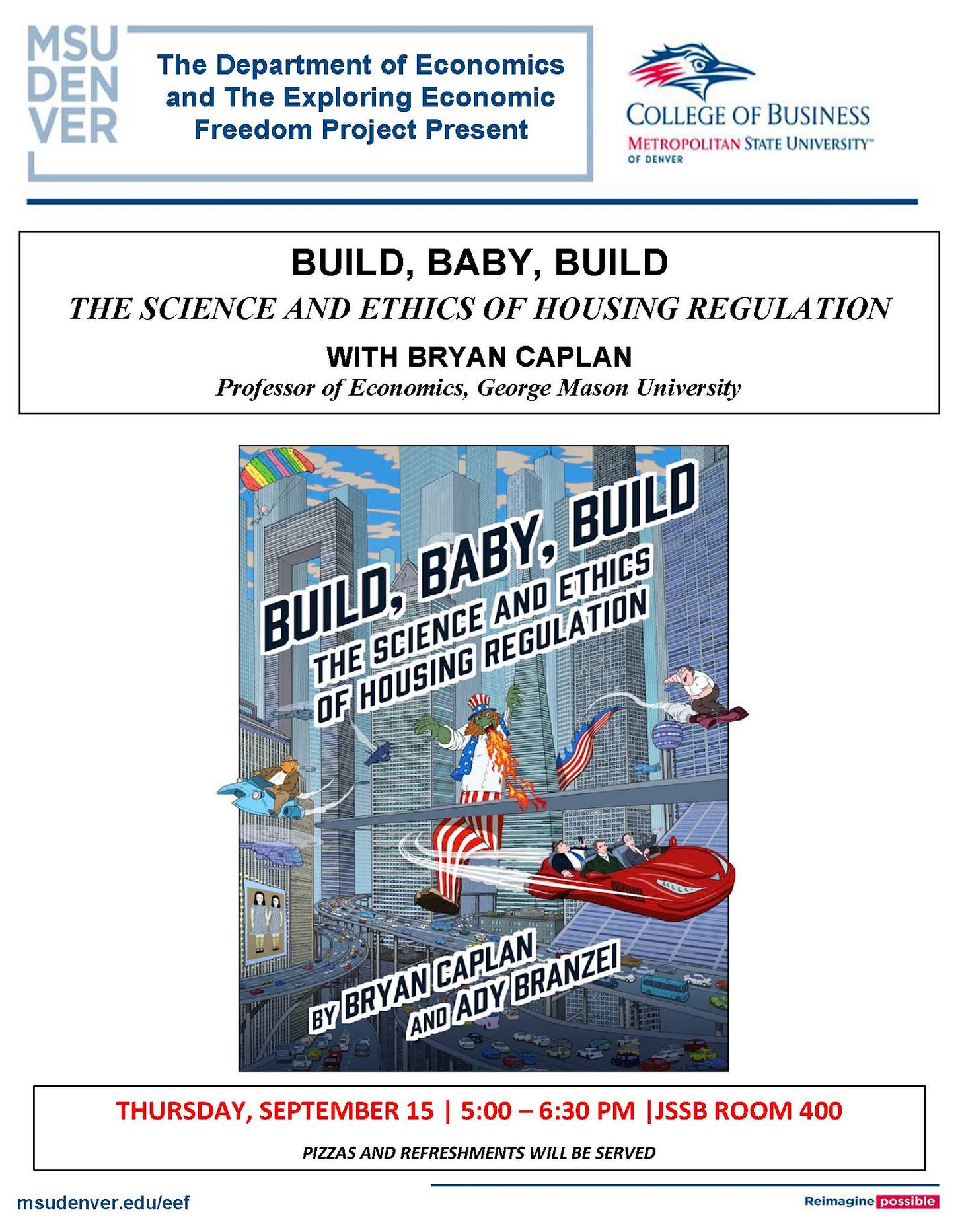 May be an image of 1 person and text that says 'MSU DEN VER The Department of Economics and The Exploring Economic Freedom Project Present COLLEGE OF BUSINESS METROPOLITAN STATE UNIVERSITY" BUILD, BABY, BUILD THE SCIENCE AND ETHICS OF HOUSING REGULATION REGUL WITH BRYAN CAPLAN Professor of Economics, George Mason University BUILD BUILD, BABY, ETHICS THE HOUSING 111!! SCIENCE REGULATION AND OF LLCS CAPLAN BRANZEI BY BRYAN AND ADY THURSDAY, SEPTEMBER 15 5:00-6:30 PM |JSSB ROOM 400 msudenver.edu/eef PIZZAS AND REFRESHMENTS WILL BE SERVED Reimagine possible' May be an image of 1 person and text that says 'MSU DEN VER The Department of Economics and The Exploring Economic Freedom Project Present COLLEGE OF BUSINESS METROPOLITAN STATE UNIVERSITY" BUILD, BABY, BUILD THE SCIENCE AND ETHICS OF HOUSING REGULATION REGUL WITH BRYAN CAPLAN Professor of Economics, George Mason University BUILD BUILD, BABY, ETHICS THE HOUSING 111!! SCIENCE REGULATION AND OF LLCS CAPLAN BRANZEI BY BRYAN AND ADY THURSDAY, SEPTEMBER 15 5:00-6:30 PM |JSSB ROOM 400 msudenver.edu/eef PIZZAS AND REFRESHMENTS WILL BE SERVED Reimagine possible'