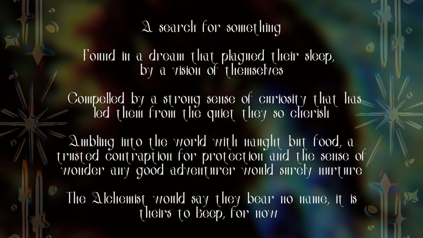 A search for something
Found in a dream that plagued their sleep,
by a vision of themselves
Compelled by a strong sense of curiosity that has led them from the quiet they so cherish
Ambling into the world with naught but food, a trusted contraption for protection and the sense of wonder any good adventurer would surely nurture
The Alchemist would say they bear no name, it is theirs to keep, for now A search for something
Found in a dream that plagued their sleep,
by a vision of themselves
Compelled by a strong sense of curiosity that has led them from the quiet they so cherish
Ambling into the world with naught but food, a trusted contraption for protection and the sense of wonder any good adventurer would surely nurture
The Alchemist would say they bear no name, it is theirs to keep, for now