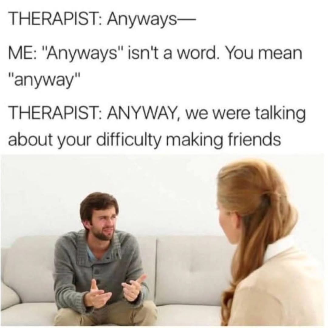 May be an image of 2 people and text that says 'THERAPIST: Anyways- ME: "Anyways" isn't a word. You mean "anyway" THERAPIST: ANYWAY, we were talking about your difficulty making friends'