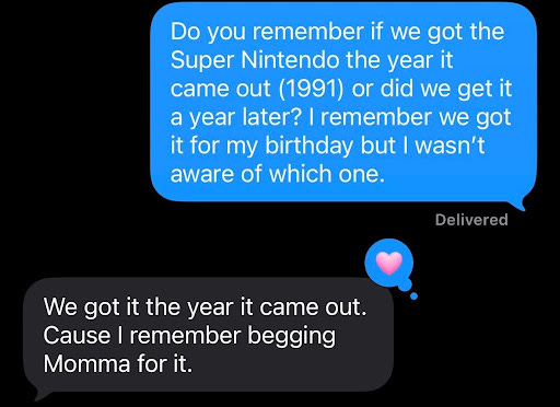 Screenshot of a text exchange. OJ (blue text bubble) says "Do you remember if we got the Super Nintendo the year it came out (1991) or did we get it a year later? I remember we got it for my birthday but I wasn't aware of which one." OJ's brother (grey text bubble) responded: "We got it the year it came out. Cause I remember begging Momma for it." Screenshot of a text exchange. OJ (blue text bubble) says "Do you remember if we got the Super Nintendo the year it came out (1991) or did we get it a year later? I remember we got it for my birthday but I wasn't aware of which one." OJ's brother (grey text bubble) responded: "We got it the year it came out. Cause I remember begging Momma for it."