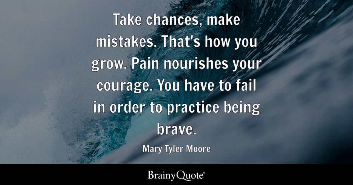 Take chances, make mistakes. That's how you grow. Pain nourishes your courage. You have to fail in order to practice being brave.