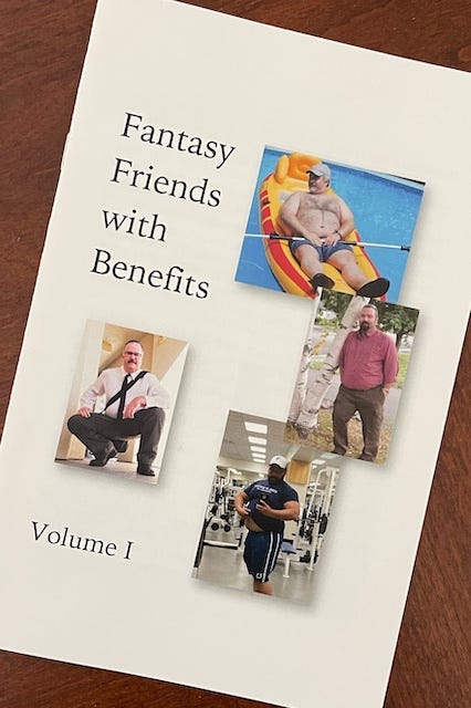 Alt text: Cover of a zine titled Fantasy Friends with Benefits: Volume I. The design features a plain white background with the title in black serif font on the left. Scattered across the right side are four small, informal photos of different middle-aged men in various settings — one lounging shirtless in a pool float, one posing in a button-down shirt and tie, one standing outdoors in casual clothes, and one flexing in a gym. The aesthetic suggests a playful, affectionate celebration of ordinary masculinity, desire, and perhaps queer fantasy centered on everyday men.
