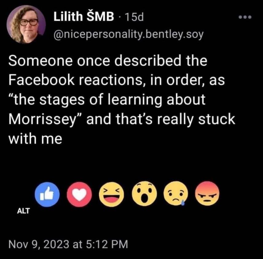 A screenshot of a social media post on a black background which reads: Someone once described the Facebook reactions, in order, as “the stages of learning about Morrissey” and that’s really stuck with me