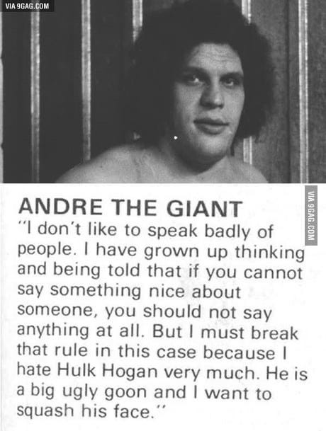 ANDRE THE GIANT
"I don't like to speak badly of people. | have grown up thinking and being told that if you cannot say something nice about someone, you should not say anything at all. But I must break that rule in this case because I hate Hulk Hogan very much. He is a big ugly goon and I want to squash his face." ANDRE THE GIANT
"I don't like to speak badly of people. | have grown up thinking and being told that if you cannot say something nice about someone, you should not say anything at all. But I must break that rule in this case because I hate Hulk Hogan very much. He is a big ugly goon and I want to squash his face."