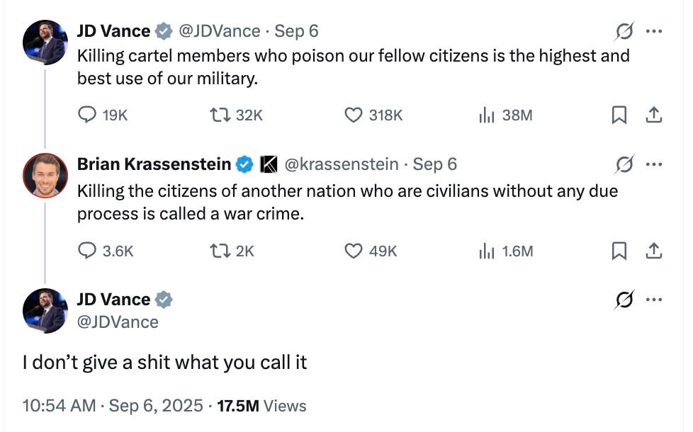  JD Vance @JDVance · Sep 6 Killing cartel members who poison our fellow citizens is the highest and best use of our military. Brian Krassenstein  @krassenstein · Sep 6 Killing the citizens of another nation who are civilians without any due process is called a war crime. JD Vance @JDVance I don’t give a shit what you call it
