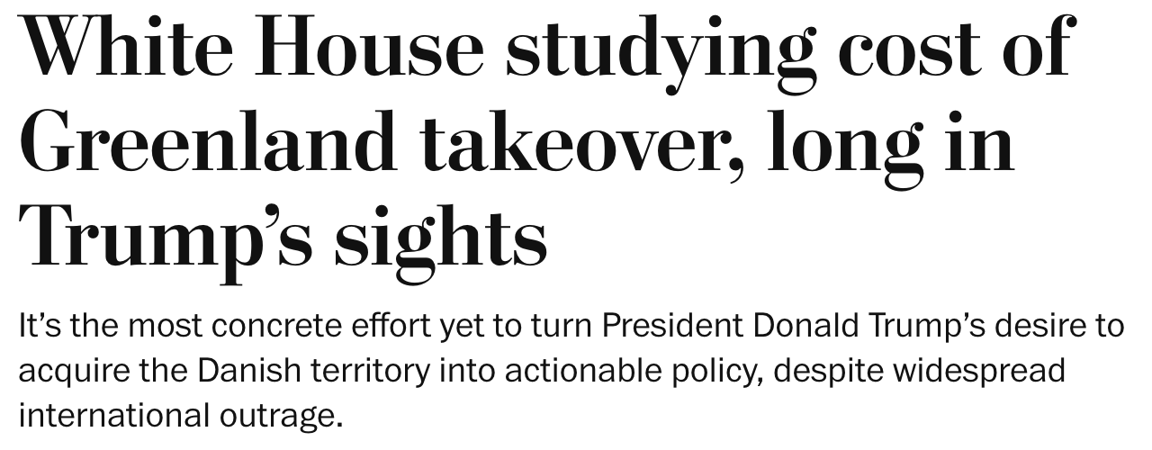 White House studying cost of Greenland takeover, long in Trump’s sights It’s the most concrete effort yet to turn President Donald Trump’s desire to acquire the Danish territory into actionable policy, despite widespread international outrage. White House studying cost of Greenland takeover, long in Trump’s sights It’s the most concrete effort yet to turn President Donald Trump’s desire to acquire the Danish territory into actionable policy, despite widespread international outrage.