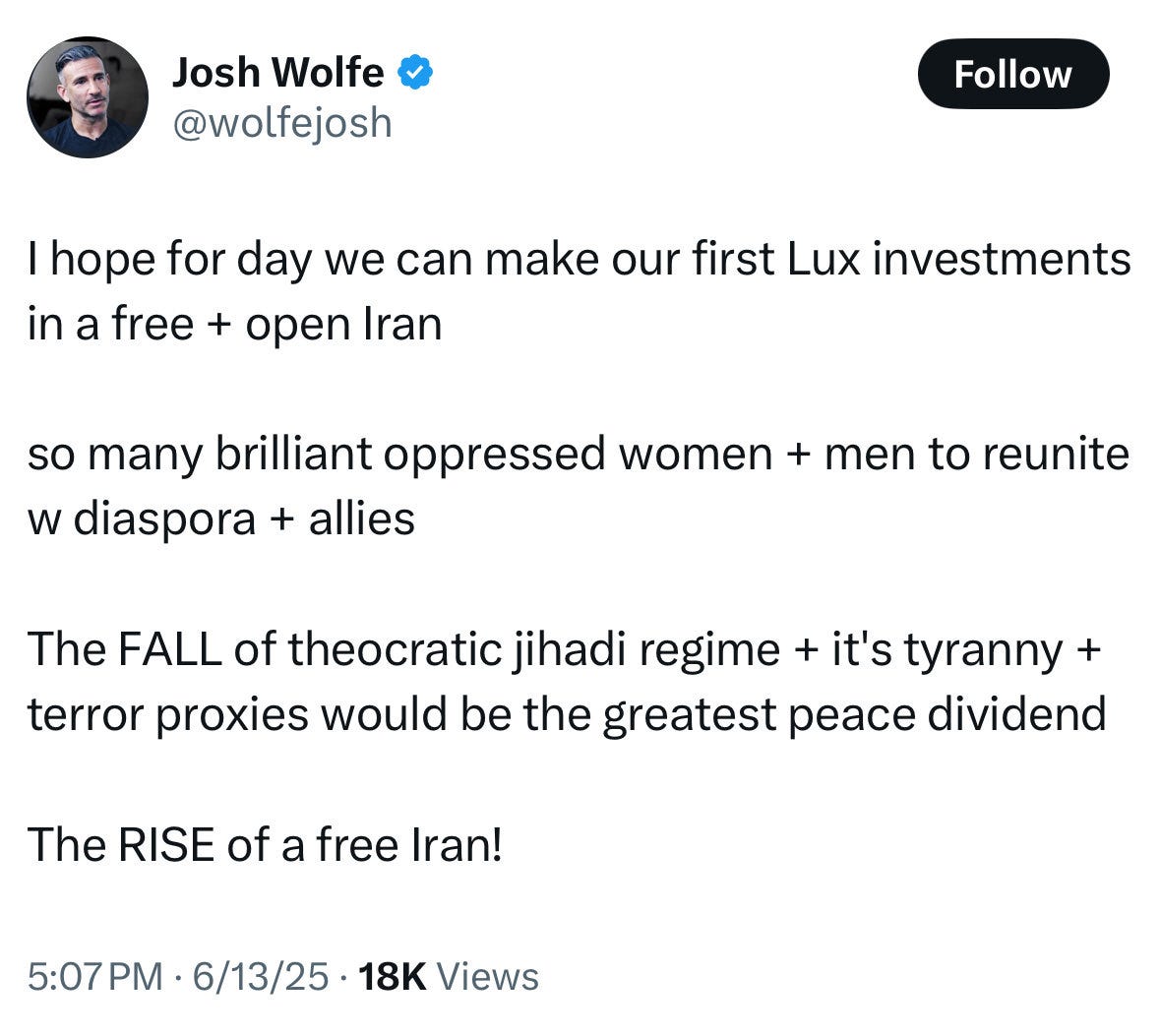 ImageJosh Wolfe @wolfejosh Follow I hope for day we can make our first Lux investments in a free + open Iran so many brilliant oppressed women + men to reunite w diaspora + allies The FALL of theocratic jihadi regime + it's tyranny + terror proxies would be the greatest peace dividend The RISE of a free Iran! 5:07 PM • 6/13/25 • 18K Views