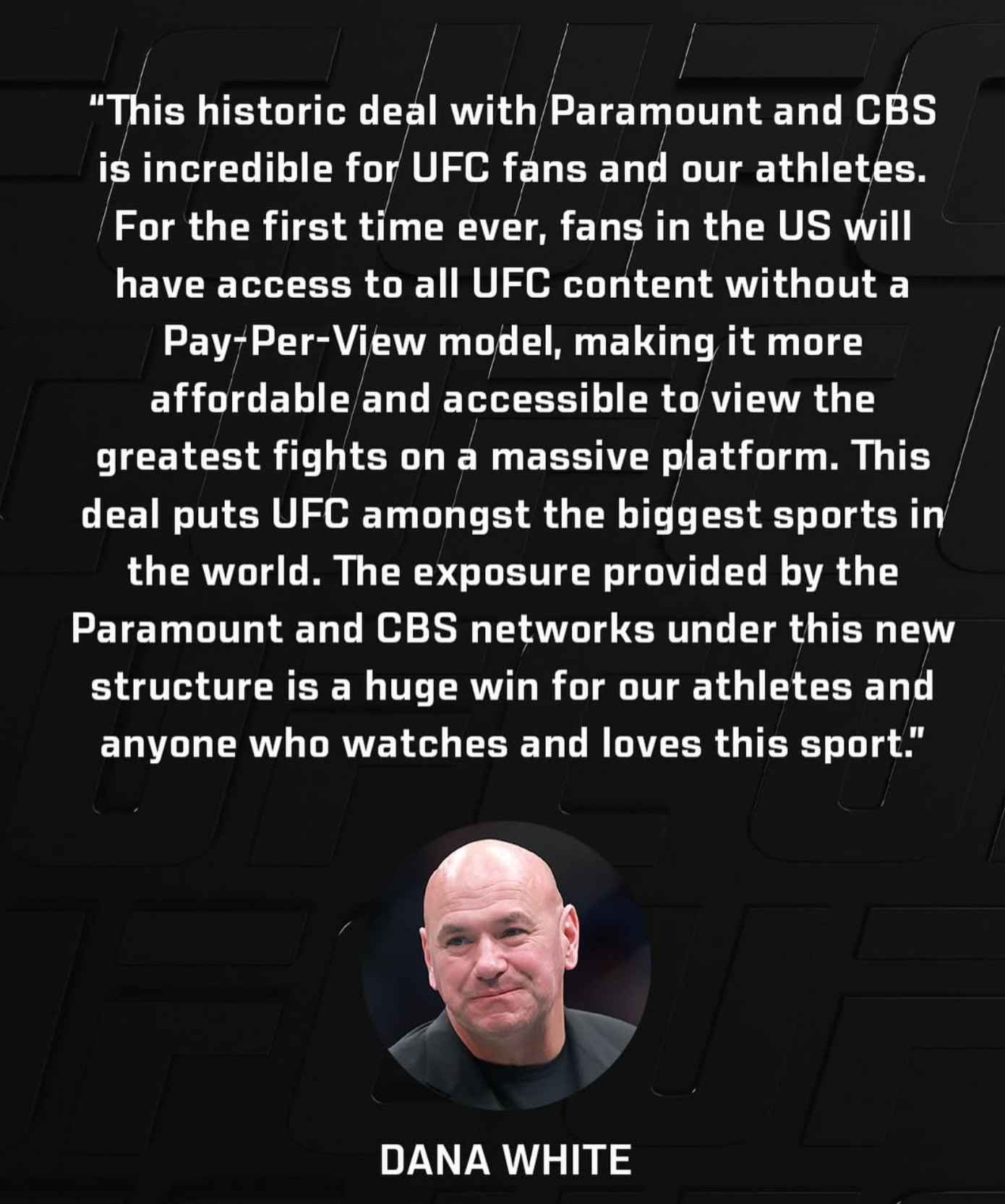 This historic deal with Paramount and CBS is incredible for UFC fans and our athletes. For the first time ever, fans in the U.S. will have access to all UFC content without a Pay-Per-View model, making it more affordable and accessible to view the greatest fights on a massive platform This deal puts UFC amongst the biggest sports in the world. The exposure provided by the Paramount and CBS networks under this new structure is a huge win for our athletes and anyone who watches and loves this sport. Dana White This historic deal with Paramount and CBS is incredible for UFC fans and our athletes. For the first time ever, fans in the U.S. will have access to all UFC content without a Pay-Per-View model, making it more affordable and accessible to view the greatest fights on a massive platform This deal puts UFC amongst the biggest sports in the world. The exposure provided by the Paramount and CBS networks under this new structure is a huge win for our athletes and anyone who watches and loves this sport. Dana White