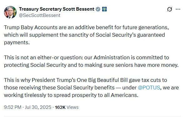 Text of July 30, 2025 tweet by Scott Bessent: 'Trump Baby Accounts are an additive benefit for future generations, which will supplement the sanctity of Social Security’s guaranteed payments.  This is not an either-or question: our Administration is committed to protecting Social Security and to making sure seniors have more money.  This is why President Trump’s One Big Beautiful Bill gave tax cuts to those receiving these Social Security benefits — under  @POTUS , we are working tirelessly to spread prosperity to all Americans.'