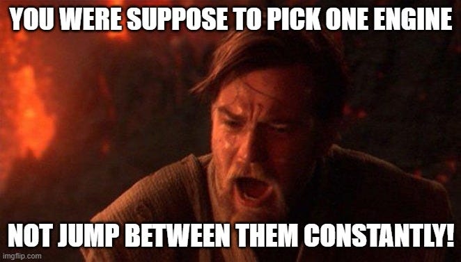 You Were The Chosen One (Star Wars) Meme | YOU WERE SUPPOSE TO PICK ONE ENGINE; NOT JUMP BETWEEN THEM CONSTANTLY! | image tagged in memes,you were the chosen one star wars | made w/ Imgflip meme maker You Were The Chosen One (Star Wars) Meme | YOU WERE SUPPOSE TO PICK ONE ENGINE; NOT JUMP BETWEEN THEM CONSTANTLY! | image tagged in memes,you were the chosen one star wars | made w/ Imgflip meme maker