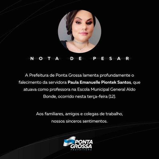 May be an image of 1 person and text that says 'NOTA DE PESAR A Prefeitura de Ponta Grossa lamenta profundamente ဝ falecimento da servidora Paula Emanuelle Piontek Santos, que atuava como professora na Escola Municipal General Aldo Bonde, ocorrido nesta terça-feira 12) Aos familiares, amigose colegas de trabalho, nossos sinceros sentimentos. PONTA GROSSA' May be an image of 1 person and text that says 'NOTA DE PESAR A Prefeitura de Ponta Grossa lamenta profundamente ဝ falecimento da servidora Paula Emanuelle Piontek Santos, que atuava como professora na Escola Municipal General Aldo Bonde, ocorrido nesta terça-feira 12) Aos familiares, amigose colegas de trabalho, nossos sinceros sentimentos. PONTA GROSSA'