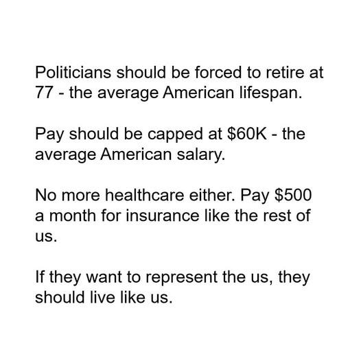 May be an image of text that says 'Politicians should be forced to retire at 77- the average American lifespan. Pay should be capped at $60K. the average average American salary. No more healthcare either. Pay $500 a month for insurance like the rest of us. If they want to represent the the us, they should live like us.'