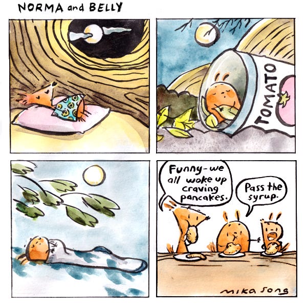 Norma, a triangular-shaped squirrel sleeps with a small blanket with donuts printed on it in her tree. There is a full moon outside the window. Belly, a round squirrel sleeps in an old tomato can under the same full moon as Norma. Little Bee, a tiny squirrel sleeps in a sock under some bushes and in the sky is also another full moon. The next morning all the squirrels are eating pancakes. Norma says, “Funny-we all woke up craving pancakes.” Belly asks Little Bee to pass the syrup.