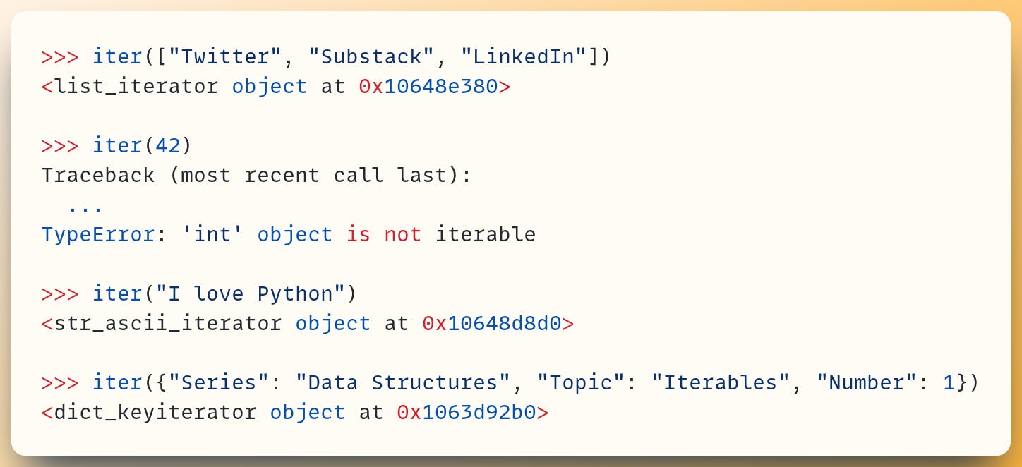 >>> iter(["Twitter", "Substack", "LinkedIn"]) <list_iterator object at 0x10648e380>  >>> iter(42) Traceback (most recent call last):   ... TypeError: 'int' object is not iterable  >>> iter("I love Python") <str_ascii_iterator object at 0x10648d8d0>  >>> iter({"Series": "Data Structures", "Topic": "Iterables", "Number": 1}) <dict_keyiterator object at 0x1063d92b0>