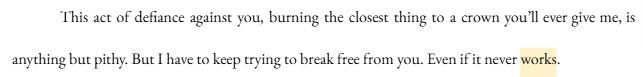 This act of defiance against you, burning the closest thing to a crown you’ll ever give me, is anything but pithy. But I have to keep trying to break free from you. Even if it never works. This act of defiance against you, burning the closest thing to a crown you’ll ever give me, is anything but pithy. But I have to keep trying to break free from you. Even if it never works.