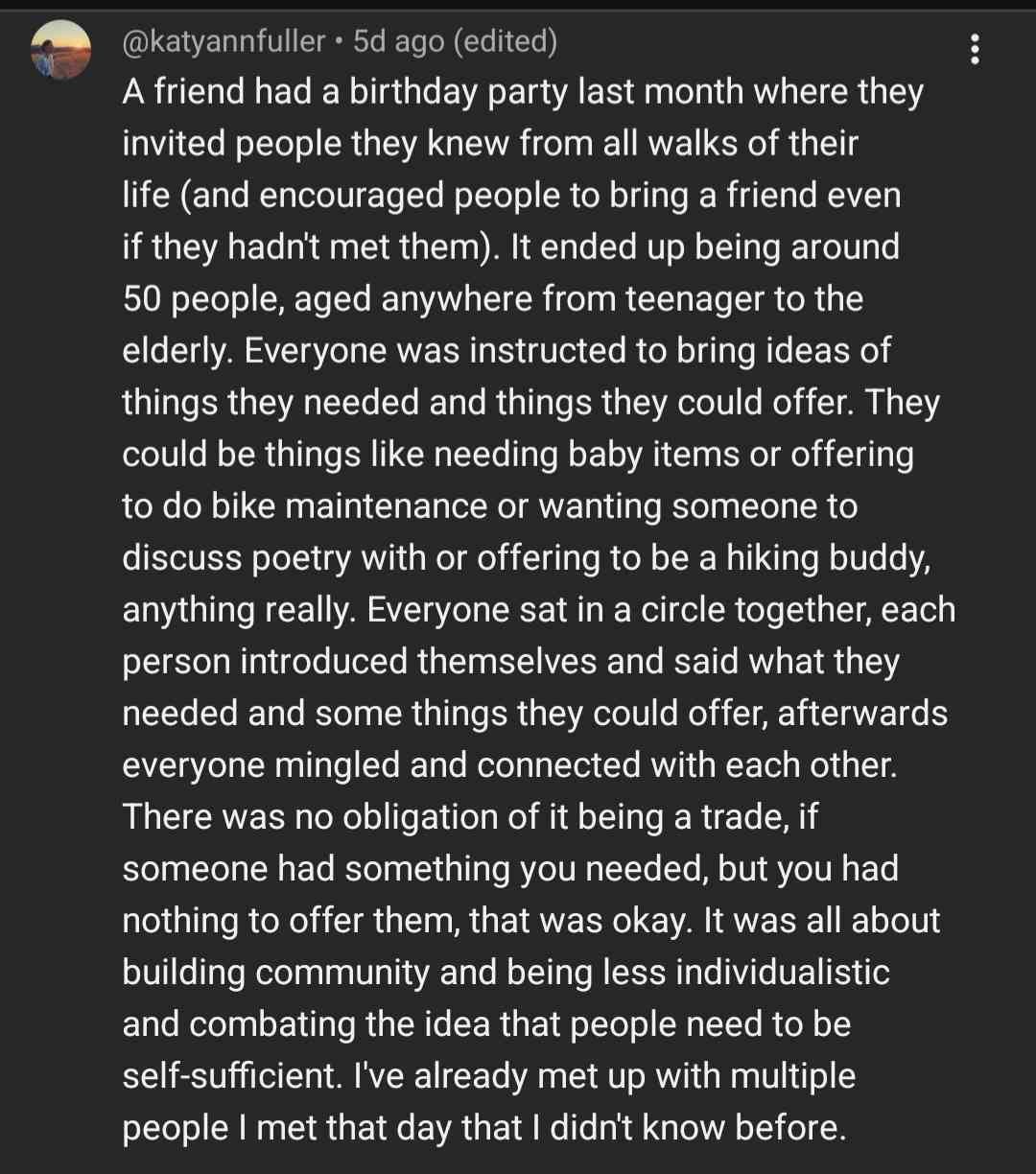  @katyannfuller + 5d ago (edited) : A friend had a birthday party last month where they invited people they knew from all walks of their life (and encouraged people to bring a friend even if they hadn't met them). It ended up being around 50 people, aged anywhere from teenager to the elderly. Everyone was instructed to bring ideas of things they needed and things they could offer. They could be things like needing baby items or offering to do bike maintenance or wanting someone to discuss poetry with or offering to be a hiking buddy, anything really. Everyone sat in a circle together, each person introduced themselves and said what they needed and some things they could offer, afterwards everyone mingled and connected with each other. There was no obligation of it being a trade, if someone had something you needed, but you had nothing to offer them, that was okay. It was all about building community and being less individualistic and combating the idea that people need to be self-sufficient. I've already met up with multiple people I met that day that I didn't know before.