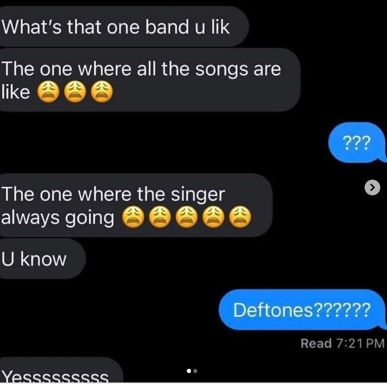 May be a Twitter screenshot of text that says 'What's that one band u lik The one where like all the songs are ??? The one where heonewherethesinger the singer always going > U know Deftones?????? ?????? Yesssssssss Read Read7:21PM 7:21PM PM 7:21'