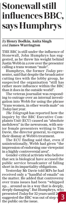 Stonewall still influences BBC, says Humphrys The Daily Telegraph21 Mar 2024By Henry Bodkin, Anita Singh and James Warrington THE BBC is still under the influence of Stonewall, John Humphrys has suggested, as he threw his weight behind Justin Webb in a row over the presenter calling a trans woman “male”.  Humphrys, the former Today presenter, said that despite the broadcaster cutting ties with the lobby group, he suspected the organisation “still has rather more influence within the BBC than it does in the outside world”.  The veteran journalist was responding to outrage over an internal investigation into Webb for using the phrase “trans women, in other words male” on Today last year.  The Telegraph has reported how the inquiry by the BBC Executive Complaints Unit (ECU) caused an “absolute meltdown” in the newsroom, with senior female presenters writing to Tim Davie, the director general, to express their dismay at Webb’s treatment.  The ECU finding said that, even if unintentionally, Webb had given “the impression of endorsing one viewpoint in a highly controversial area”.  Gender-critical activists who believe that sex is biological have accused the public service broadcaster of falling short in its impartiality obligations.  Yesterday Mr Davie told MPS he had received only a “handful of emails” on the matter. He added that controversy over trans issues had been “whipped up… around us in a way that is deeply, deeply damaging”. But Humphrys, who presented Today for 32 years until 2019, suggested the BBC was out of step with the public on the issue.  Article Name:Stonewall still influences BBC, says Humphrys Publication:The Daily Telegraph Author:By Henry Bodkin, Anita Singh and James Warrington Start Page:10 End Page:10