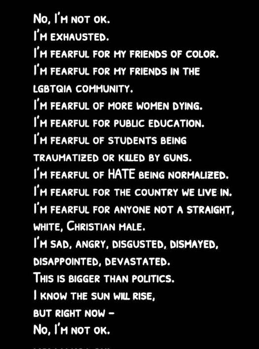 May be a black-and-white image of text that says 'No, I'M NOT oκ. I'M EXHAUSTED. I'M FEARFUL FOR MY FRIENDS OF COLOR. I'M FEARFUL FOR MY FRIENDS IN THE LGBTQIA COMMUNITY. I'M FEARFUL OF MORE WOMEN DYING. I'M FEARFUL FOR PUBLIC EDUCATION. I'M FEARFUL OF STUDENTS BEING TRAUMATIZED OR KILLED BY GUNS. ዘ FEARFUL OF HATE BEING NORMALIZED. I'M FEARFUL FOR THE COUNTRY WE LIVE IN. I'M FEARFUL FOR ANYONE NOT A STRAIGHT, WHITE, CHRISTIAN MALE. SAD, ANGRY, DISGUSTED, DISMAYED, DISAPPOINTED, DEVASTATED. THIS IS BIGGER THAN POLITICS. KNOW THE SUN WILL RISE, BUT RIGHT NOW- No, I'M NOT OK.'