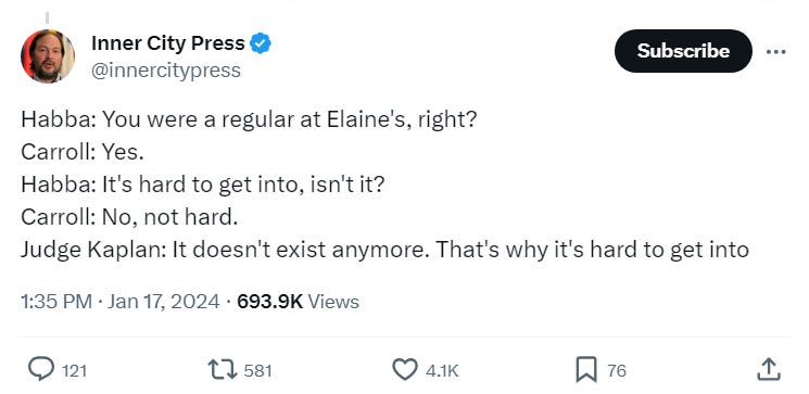 Habba: You were a regular at Elaine's, right? Carroll: Yes. Habba: It's hard to get into, isn't it? Carroll: No, not hard. Judge Kaplan: It doesn't exist anymore. That's why it's hard to get into Habba: You were a regular at Elaine's, right? Carroll: Yes. Habba: It's hard to get into, isn't it? Carroll: No, not hard. Judge Kaplan: It doesn't exist anymore. That's why it's hard to get into