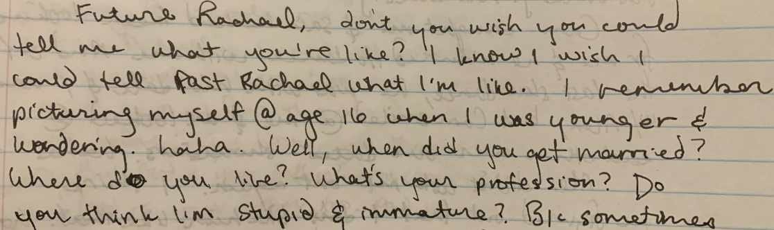 Future Rachael, don’t you wish you could tell me what you’re like? I know I wish I could tell past Rachael what I’m like. I remember picturing myself at age 16 when I was younger and wondering. Haha. Well, when did you get married? Where do you live? What’s your profession? Do you think I’m stupid and immature? Because sometimes I do. 