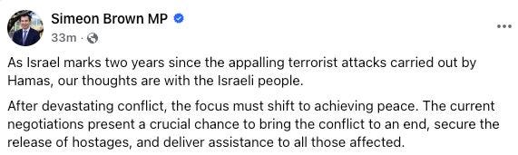 Simeon Brown, "As Israel marks two years since the appalling terrorist attacks carried out by Hamas, our thoughts are with the Israeli people. After devastating conflict, the focus must shift to achieving peace. The current negotiations present a crucial chance to bring the conflict to an end, secure the release of hostages, and deliver assistance to all those affected."