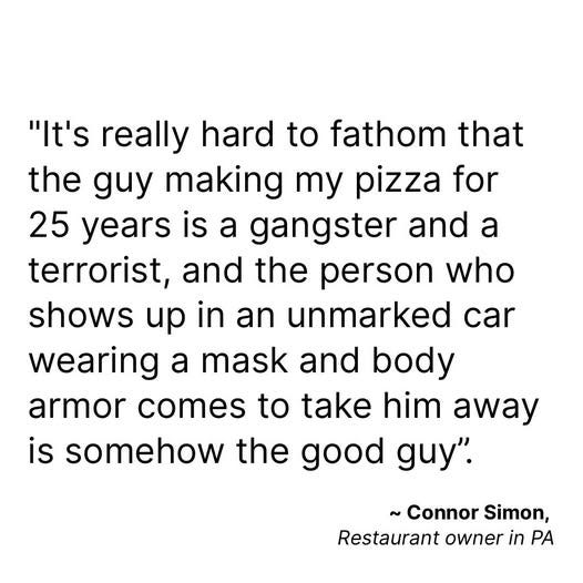 May be an image of text that says 'the "It's really hard to fathom that guy making my pizza for 25 years is a gangster and a terrorist, and the person who shows up in an unmarked car wearing a mask and body armor comes to take him away is somehow the good guy". ~Connor Simon, Restaurant owner in PA'