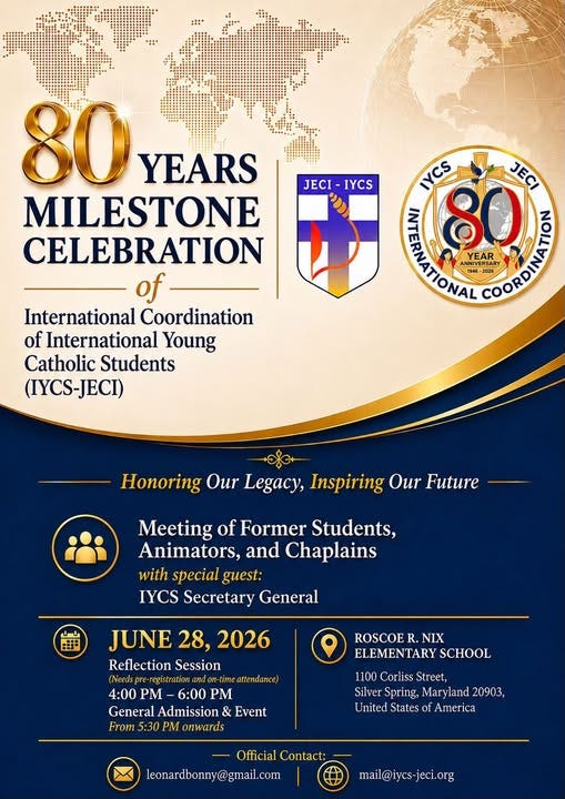 May be an image of text that says "JECI JECI-IYCS IYCS 80 YEARS MILESTONE CELEBRATION of International Coordination of International Young Catholic Students (IYCS-JECI) IYCS JECI ERNATIONAL YEAR ERSARY BpoeHO ANNIVER ANNIV NNIVERSARY H46-2036 194G- 2036 Honoring Our Legacy, Inspiring Our Future Meeting of Former Students, Animators, and Chaplains with special guest: IYCS Secretary General JUNE 28, 2026 ReflectionSession Reflection Session (Needs -registrationandon-t attendance) 4:00 PM 6:00 PM General Admission & Event From 5:30 PM onwards ROSCOE R. NIX ELEMENTARY SCHOOL 1100 Corliss Street, Silver Spring, Maryland 20903, United States of America Official Contact: leonardbonny@gmail.com mail@iycs-jeci.org"